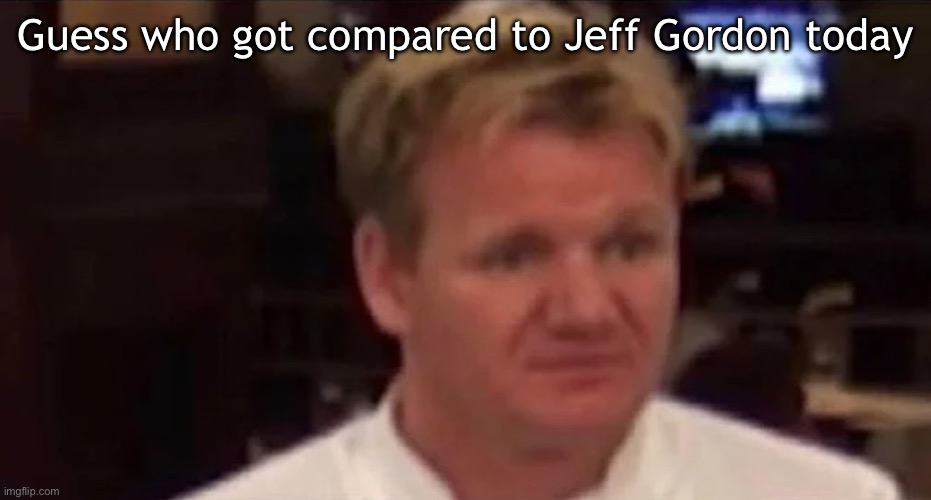 I hate myself | Guess who got compared to Jeff Gordon today | image tagged in disgusted gordon ramsay | made w/ Imgflip meme maker