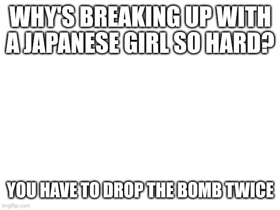 Blank White Template | WHY'S BREAKING UP WITH A JAPANESE GIRL SO HARD? YOU HAVE TO DROP THE BOMB TWICE | image tagged in blank white template | made w/ Imgflip meme maker