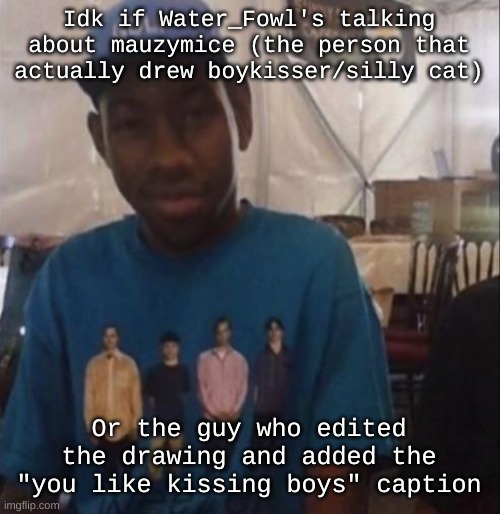 Curious btw cuz I dunno if mauzy did anything bad | Idk if Water_Fowl's talking about mauzymice (the person that actually drew boykisser/silly cat); Or the guy who edited the drawing and added the "you like kissing boys" caption | image tagged in weezer the creator | made w/ Imgflip meme maker
