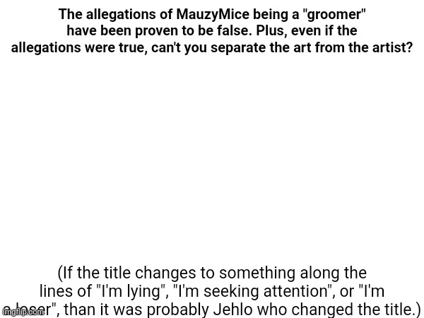 Im lying | The allegations of MauzyMice being a "groomer" have been proven to be false. Plus, even if the allegations were true, can't you separate the art from the artist? (If the title changes to something along the lines of "I'm lying", "I'm seeking attention", or "I'm a loser", than it was probably Jehlo who changed the title.) | made w/ Imgflip meme maker