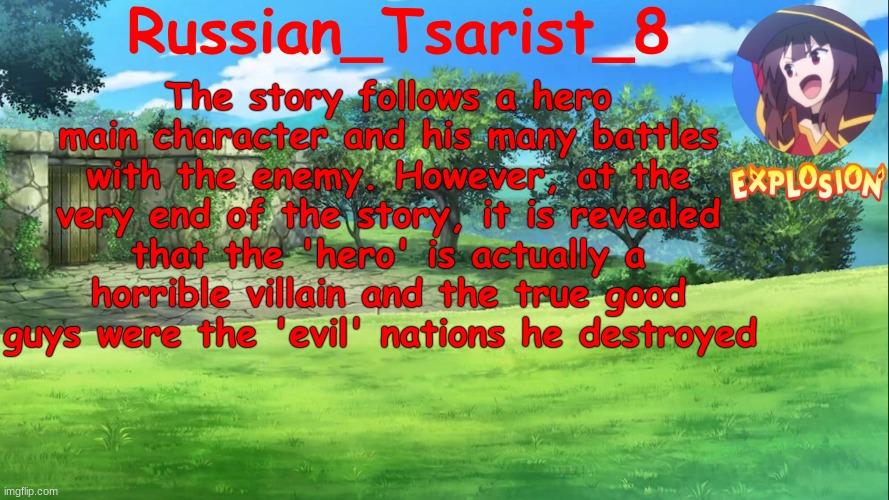 One of my very few ideas that I'm capable of thinking up | The story follows a hero main character and his many battles with the enemy. However, at the very end of the story, it is revealed that the 'hero' is actually a horrible villain and the true good guys were the 'evil' nations he destroyed | image tagged in russian_tsarist_8 konosuba announcement temp | made w/ Imgflip meme maker