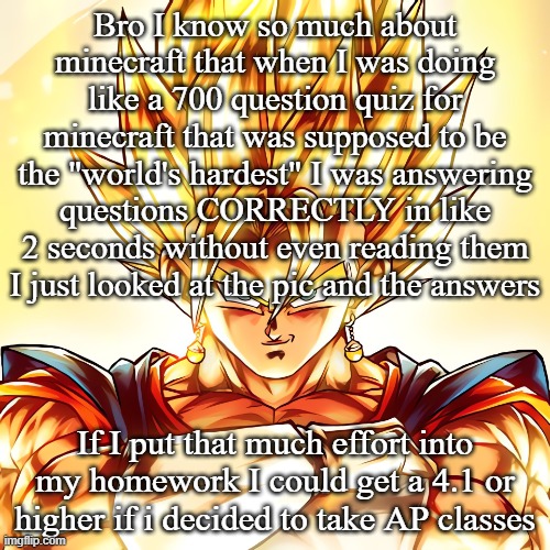 Vegito stanced tf up | Bro I know so much about minecraft that when I was doing like a 700 question quiz for minecraft that was supposed to be the "world's hardest" I was answering questions CORRECTLY in like 2 seconds without even reading them I just looked at the pic and the answers; If I put that much effort into my homework I could get a 4.1 or higher if i decided to take AP classes | image tagged in vegito stanced tf up | made w/ Imgflip meme maker