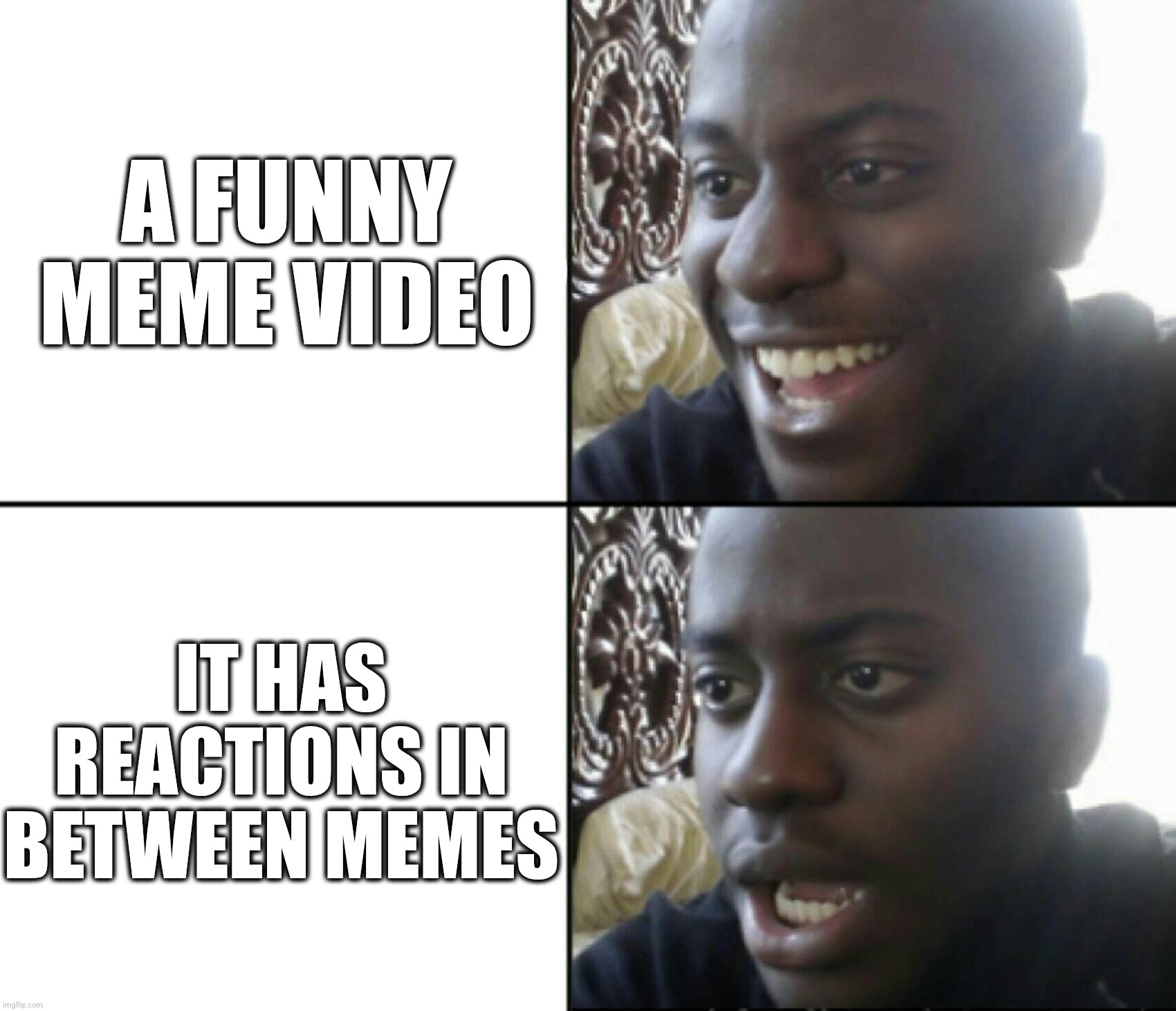 Reactions in between | A FUNNY MEME VIDEO; IT HAS REACTIONS IN BETWEEN MEMES | image tagged in happy / shock,meme videos,reactions | made w/ Imgflip meme maker