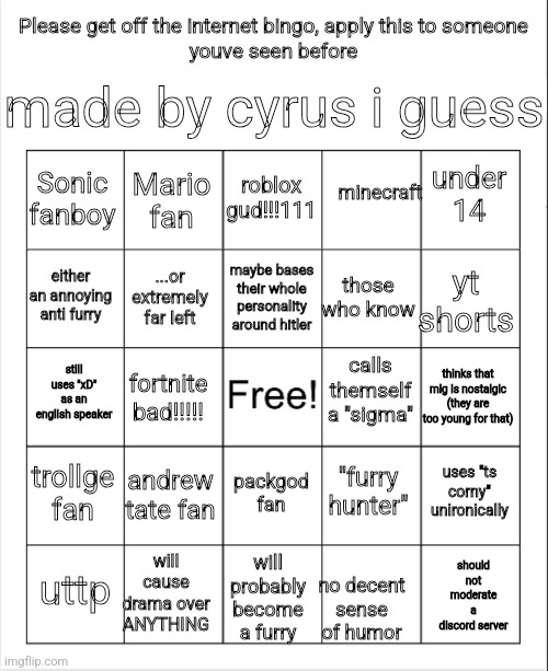 Blank Bingo | made by cyrus i guess; Please get off the internet bingo, apply this to someone
youve seen before; roblox gud!!!111; minecraft; Mario fan; under 14; Sonic fanboy; maybe bases their whole personality around hitler; either an annoying anti furry; yt shorts; those who know; ...or extremely far left; calls themself a "sigma"; still uses "xD" as an english speaker; thinks that mlg is nostalgic (they are too young for that); fortnite bad!!!!! trollge fan; andrew tate fan; uses "ts corny" unironically; "furry hunter"; packgod fan; will cause drama over ANYTHING; should not moderate a discord server; will probably become a furry; uttp; no decent sense of humor | image tagged in blank bingo | made w/ Imgflip meme maker