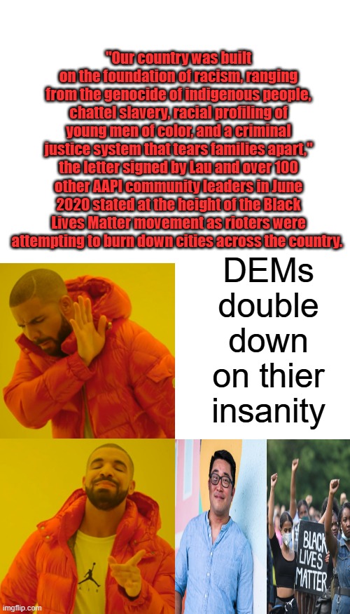 They ignore slavery & gen. around the world&blame whitey, while whitey has consistently fought every thing they blame on whitey. | "Our country was built on the foundation of racism, ranging from the genocide of indigenous people, chattel slavery, racial profiling of young men of color, and a criminal justice system that tears families apart," the letter signed by Lau and over 100 other AAPI community leaders in June 2020 stated at the height of the Black Lives Matter movement as rioters were attempting to burn down cities across the country. DEMs double down on thier insanity | image tagged in blank white template,memes,drake hotline bling | made w/ Imgflip meme maker