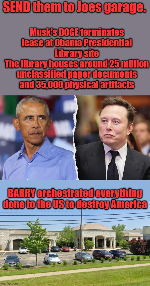 MORE evil then JOE more evil then even Clinton . He was created & groomed to do what he did.1 African destroys the other saves | SEND them to Joes garage. Musk's DOGE terminates lease at Obama Presidential Library site
The library houses around 25 million unclassified paper documents and 35,000 physical artifacts; BARRY orchestrated everything done to the US to destroy America | made w/ Imgflip meme maker