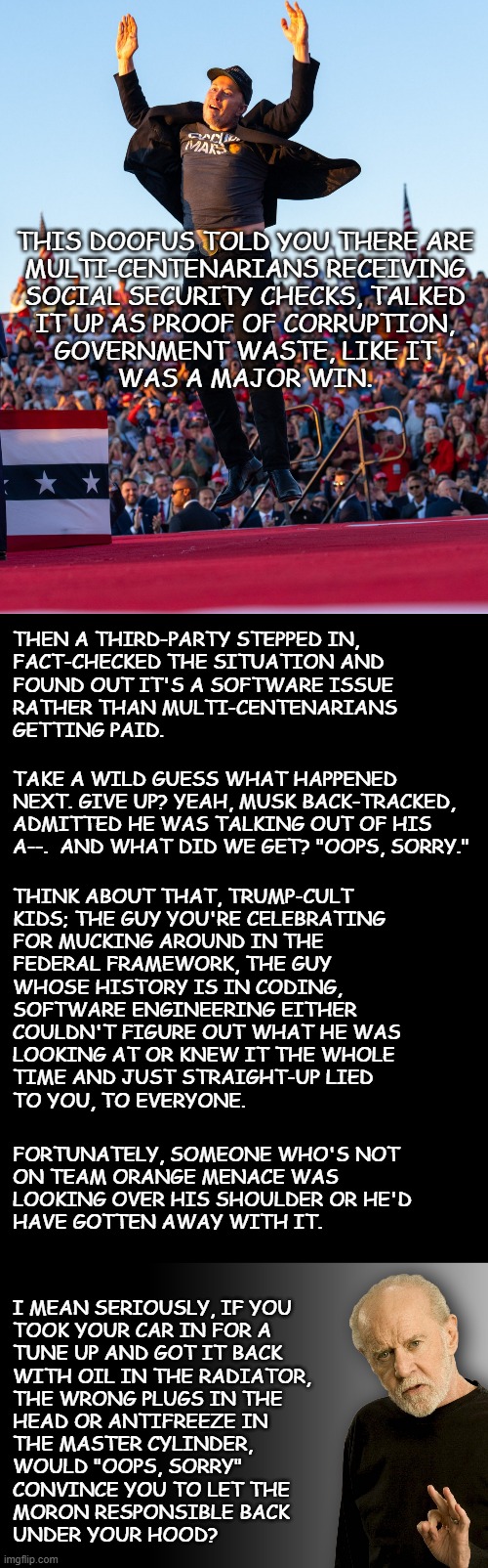 Sooo, Trump-cult kids... | THIS DOOFUS TOLD YOU THERE ARE
MULTI-CENTENARIANS RECEIVING
SOCIAL SECURITY CHECKS, TALKED
IT UP AS PROOF OF CORRUPTION,
GOVERNMENT WASTE, LIKE IT
WAS A MAJOR WIN. THEN A THIRD-PARTY STEPPED IN,
FACT-CHECKED THE SITUATION AND
FOUND OUT IT'S A SOFTWARE ISSUE
RATHER THAN MULTI-CENTENARIANS
GETTING PAID. TAKE A WILD GUESS WHAT HAPPENED NEXT. GIVE UP? YEAH, MUSK BACK-TRACKED, ADMITTED HE WAS TALKING OUT OF HIS A--.  AND WHAT DID WE GET? "OOPS, SORRY."; THINK ABOUT THAT, TRUMP-CULT
KIDS; THE GUY YOU'RE CELEBRATING
FOR MUCKING AROUND IN THE
FEDERAL FRAMEWORK, THE GUY
WHOSE HISTORY IS IN CODING,
SOFTWARE ENGINEERING EITHER
COULDN'T FIGURE OUT WHAT HE WAS
LOOKING AT OR KNEW IT THE WHOLE
TIME AND JUST STRAIGHT-UP LIED
TO YOU, TO EVERYONE. FORTUNATELY, SOMEONE WHO'S NOT
ON TEAM ORANGE MENACE WAS
LOOKING OVER HIS SHOULDER OR HE'D
HAVE GOTTEN AWAY WITH IT. I MEAN SERIOUSLY, IF YOU
TOOK YOUR CAR IN FOR A
TUNE UP AND GOT IT BACK
WITH OIL IN THE RADIATOR,
THE WRONG PLUGS IN THE
HEAD OR ANTIFREEZE IN
THE MASTER CYLINDER,
WOULD "OOPS, SORRY"
CONVINCE YOU TO LET THE
MORON RESPONSIBLE BACK
UNDER YOUR HOOD? | image tagged in elon musk jumping,double long black template,george carlin,incompetence | made w/ Imgflip meme maker