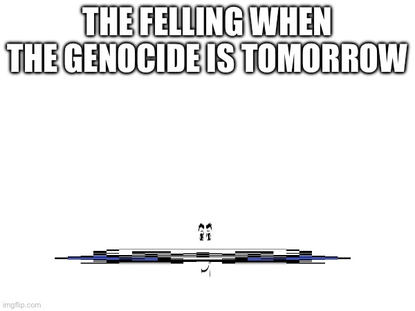 Image Title | THE FELLING WHEN THE GENOCIDE IS TOMORROW | image tagged in genocide | made w/ Imgflip meme maker