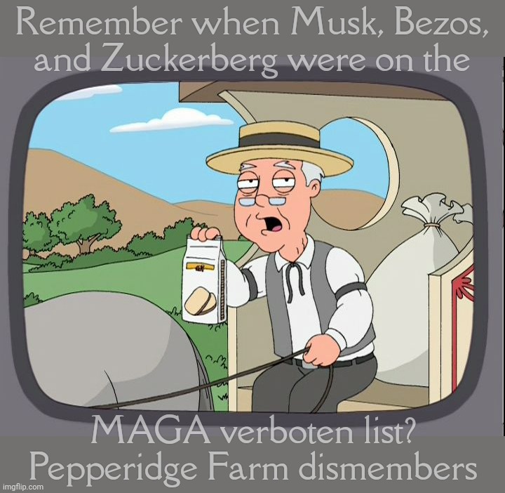 Musk and Bezos and Zuckerberg, shitting on a tree. H-i-t-l-e-r-ing | Remember when Musk, Bezos,
and Zuckerberg were on the; MAGA verboten list?
Pepperidge Farm dismembers | image tagged in pepperridge farm,musk bezos zuckerberg,once enemies of the state,then they kissed the ring,now magats are in love,magat logic | made w/ Imgflip meme maker