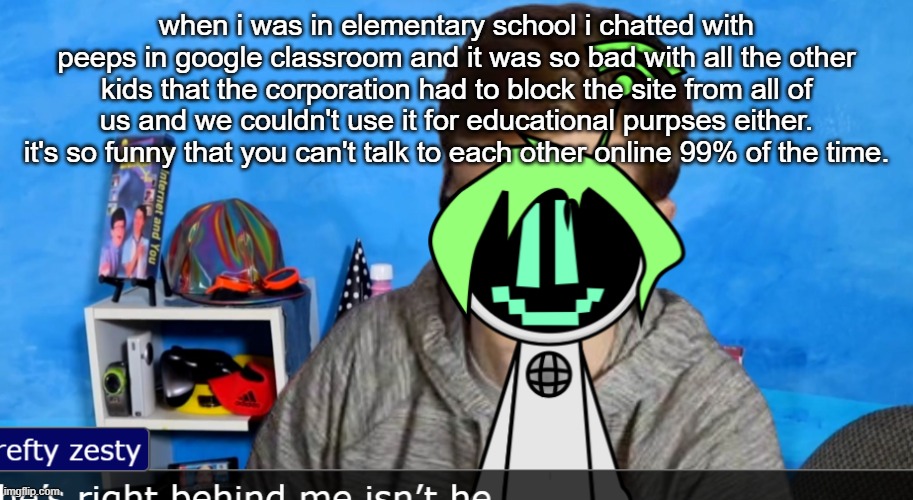 hey y'all scott here | when i was in elementary school i chatted with peeps in google classroom and it was so bad with all the other kids that the corporation had to block the site from all of us and we couldn't use it for educational purpses either. it's so funny that you can't talk to each other online 99% of the time. | image tagged in hey y'all scott here | made w/ Imgflip meme maker
