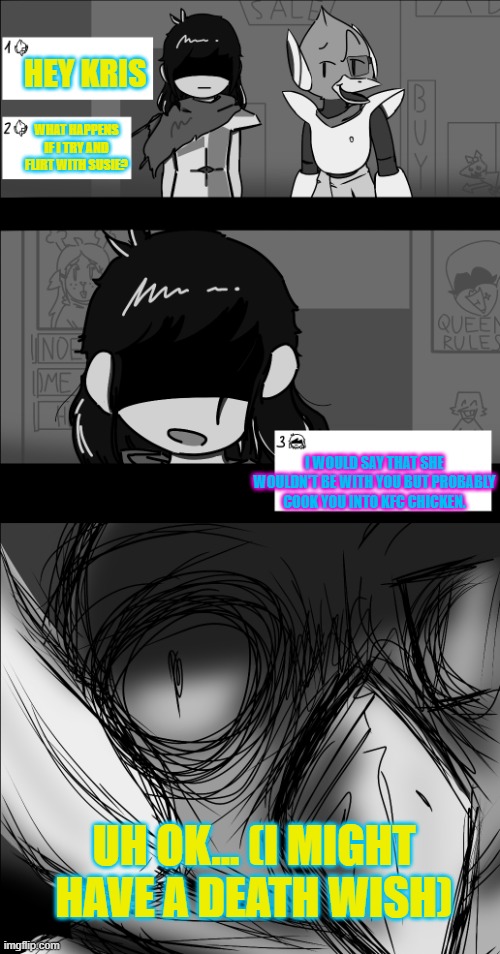 It's confusing how Berdly would like Susie =| | HEY KRIS; WHAT HAPPENS IF I TRY AND FLIRT WITH SUSIE? I WOULD SAY THAT SHE WOULDN'T BE WITH YOU BUT PROBABLY COOK YOU INTO KFC CHICKEN. UH OK... (I MIGHT HAVE A DEATH WISH) | image tagged in kris and berdly,kfc | made w/ Imgflip meme maker