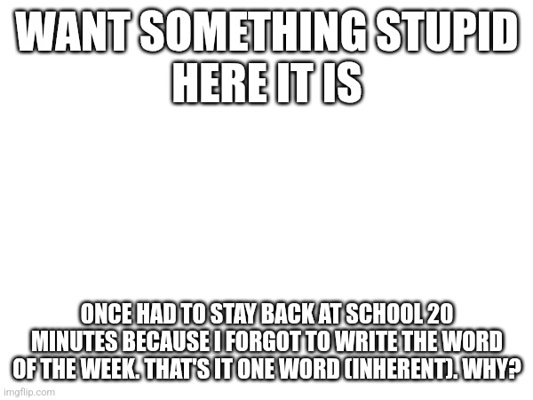 true though | WANT SOMETHING STUPID
HERE IT IS; ONCE HAD TO STAY BACK AT SCHOOL 20 MINUTES BECAUSE I FORGOT TO WRITE THE WORD OF THE WEEK. THAT'S IT ONE WORD (INHERENT). WHY? | image tagged in blank white template | made w/ Imgflip meme maker