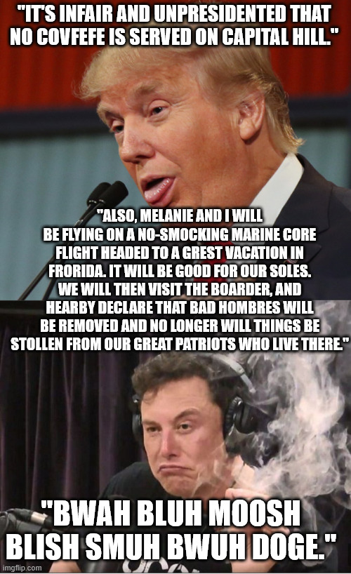 "IT'S INFAIR AND UNPRESIDENTED THAT NO COVFEFE IS SERVED ON CAPITAL HILL." "ALSO, MELANIE AND I WILL BE FLYING ON A NO-SMOCKING MARINE CORE  | image tagged in trump idiot,elon musk smoking a joint | made w/ Imgflip meme maker