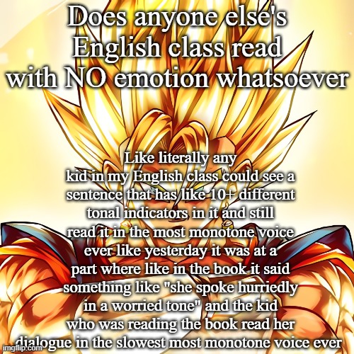 Vegito stanced tf up | Does anyone else's English class read with NO emotion whatsoever; Like literally any kid in my English class could see a sentence that has like 10+ different tonal indicators in it and still read it in the most monotone voice ever like yesterday it was at a part where like in the book it said something like "she spoke hurriedly in a worried tone" and the kid who was reading the book read her dialogue in the slowest most monotone voice ever | image tagged in vegito stanced tf up | made w/ Imgflip meme maker