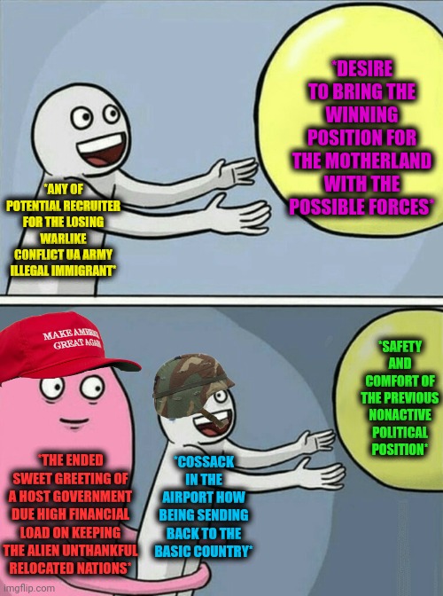 -Jumping higher of the clouds. | *DESIRE TO BRING THE WINNING POSITION FOR THE MOTHERLAND WITH THE POSSIBLE FORCES*; *ANY OF POTENTIAL RECRUITER FOR THE LOSING WARLIKE CONFLICT UA ARMY ILLEGAL IMMIGRANT*; *SAFETY AND COMFORT OF THE PREVIOUS NONACTIVE POLITICAL POSITION*; *COSSACK IN THE AIRPORT HOW BEING SENDING BACK TO THE BASIC COUNTRY*; *THE ENDED SWEET GREETING OF A HOST GOVERNMENT DUE HIGH FINANCIAL LOAD ON KEEPING THE ALIEN UNTHANKFUL RELOCATED NATIONS* | image tagged in memes,running away balloon,conflict,i have an army,illegal immigration,political humor | made w/ Imgflip meme maker