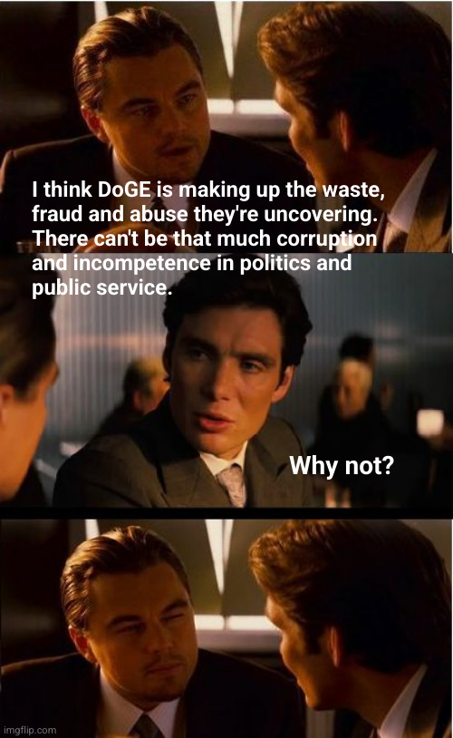 DoGE finding waste, fraud and abuse Y/N | I think DoGE is making up the waste,
fraud and abuse they're uncovering.
There can't be that much corruption
and incompetence in politics and 
public service. Why not? | image tagged in inception,doge,waste fraud and abuse,public corruption,incompetency | made w/ Imgflip meme maker