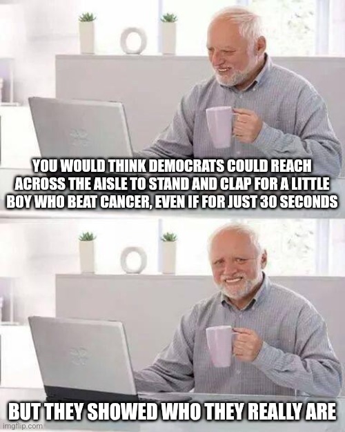 Democrats are pathetic. And they showed it last night. | YOU WOULD THINK DEMOCRATS COULD REACH ACROSS THE AISLE TO STAND AND CLAP FOR A LITTLE BOY WHO BEAT CANCER, EVEN IF FOR JUST 30 SECONDS; BUT THEY SHOWED WHO THEY REALLY ARE | image tagged in memes,hide the pain harold | made w/ Imgflip meme maker