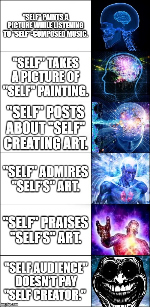 Vicious Cycle of "Self" | "SELF" PAINTS A PICTURE WHILE LISTENING TO "SELF"-COMPOSED MUSIC. "SELF" TAKES A PICTURE OF "SELF" PAINTING. "SELF" POSTS ABOUT "SELF" CREATING ART. "SELF" ADMIRES "SELF’S" ART. "SELF" PRAISES "SELF’S" ART. "SELF AUDIENCE" DOESN’T PAY "SELF CREATOR." | image tagged in galaxy brain 6-panel fixed,self,slef creator,creator | made w/ Imgflip meme maker