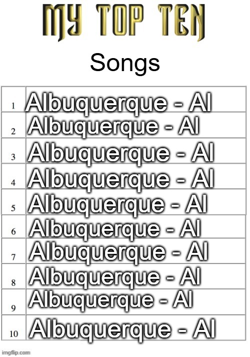 to someone like me, wierd al is just Al,,,,, | Songs; Albuquerque - Al; Albuquerque - Al; Albuquerque - Al; Albuquerque - Al; Albuquerque - Al; Albuquerque - Al; Albuquerque - Al; Albuquerque - Al; Albuquerque - Al; Albuquerque - Al | image tagged in top ten list better | made w/ Imgflip meme maker