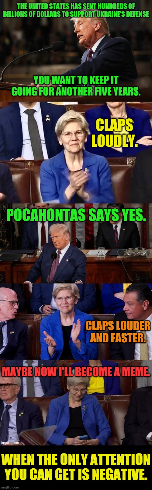 I Couldn't Help Myself... | THE UNITED STATES HAS SENT HUNDREDS OF BILLIONS OF DOLLARS TO SUPPORT UKRAINE’S DEFENSE; YOU WANT TO KEEP IT GOING FOR ANOTHER FIVE YEARS. CLAPS LOUDLY. POCAHONTAS SAYS YES. CLAPS LOUDER AND FASTER. MAYBE NOW I'LL BECOME A MEME. WHEN THE ONLY ATTENTION YOU CAN GET IS NEGATIVE. | image tagged in memes,president trump,speech,elizabeth warren,wants,more war | made w/ Imgflip meme maker