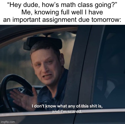 I will find whoever put letters in math and I will make sure they’re dead. | “Hey dude, how’s math class going?”
Me, knowing full well I have an important assignment due tomorrow: | image tagged in i don't know what any of this shit is,math,algebra,school,why are you reading the tags,you dummy | made w/ Imgflip meme maker