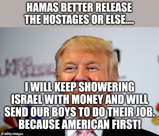 Israel first | HAMAS BETTER RELEASE THE HOSTAGES OR ELSE.... I WILL KEEP SHOWERING ISRAEL WITH MONEY AND WILL SEND OUR BOYS TO DO THEIR JOB.
BECAUSE AMERICAN FIRST! | image tagged in donald trump,israel,maga,nevertrump,trump sucks,ukraine | made w/ Imgflip meme maker