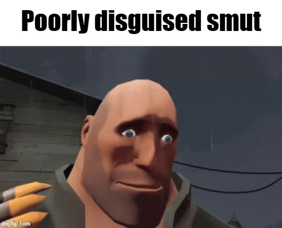 . | Poorly disguised smut | image tagged in sad heavy | made w/ Imgflip meme maker