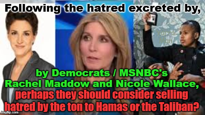 What an incredible display of pure hatred by Rachel Maddow and Nicole Wallace! | Following the hatred excreted by, Yarra Man; by Democrats / MSNBC's Rachel Maddow and Nicole Wallace, perhaps they should consider selling hatred by the ton to Hamas or the Taliban? | image tagged in tds,democrats,far far left,msnbc,biden,usa | made w/ Imgflip meme maker