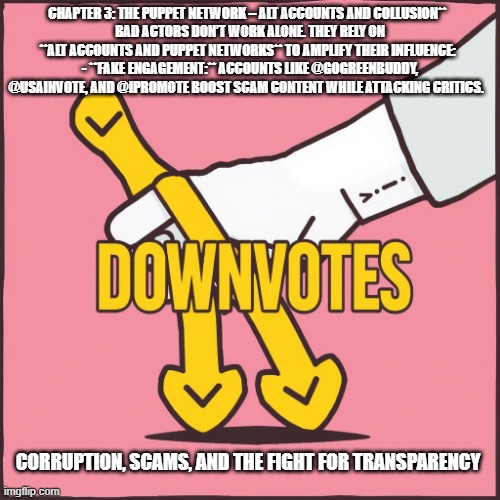 CHAPTER 3: THE PUPPET NETWORK – ALT ACCOUNTS AND COLLUSION**  
BAD ACTORS DON’T WORK ALONE. THEY RELY ON **ALT ACCOUNTS AND PUPPET NETWORKS** TO AMPLIFY THEIR INFLUENCE:  
- **FAKE ENGAGEMENT:** ACCOUNTS LIKE @GOGREENBUDDY, @USAINVOTE, AND @IPROMOTE BOOST SCAM CONTENT WHILE ATTACKING CRITICS. CORRUPTION, SCAMS, AND THE FIGHT FOR TRANSPARENCY | made w/ Imgflip meme maker