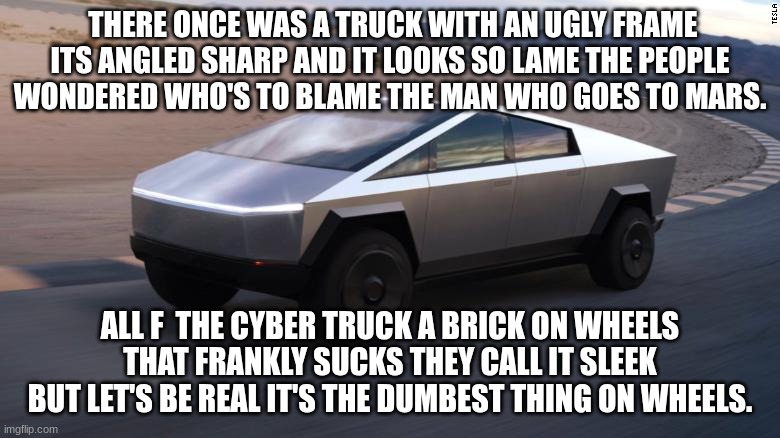 Cybertruck | THERE ONCE WAS A TRUCK WITH AN UGLY FRAME ITS ANGLED SHARP AND IT LOOKS SO LAME THE PEOPLE WONDERED WHO'S TO BLAME THE MAN WHO GOES TO MARS. ALL F  THE CYBER TRUCK A BRICK ON WHEELS THAT FRANKLY SUCKS THEY CALL IT SLEEK BUT LET'S BE REAL IT'S THE DUMBEST THING ON WHEELS. | image tagged in cybertruck | made w/ Imgflip meme maker