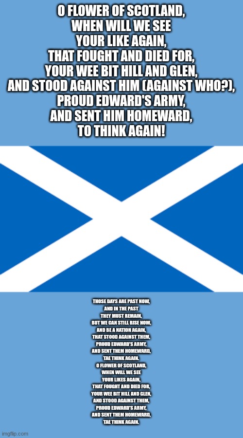 Scottish flag | O FLOWER OF SCOTLAND,
WHEN WILL WE SEE
YOUR LIKE AGAIN,
THAT FOUGHT AND DIED FOR,
YOUR WEE BIT HILL AND GLEN,
AND STOOD AGAINST HIM (AGAINST WHO?),
PROUD EDWARD'S ARMY,
AND SENT HIM HOMEWARD,
TO THINK AGAIN! THOSE DAYS ARE PAST NOW,
AND IN THE PAST
THEY MUST REMAIN,
BUT WE CAN STILL RISE NOW,
AND BE A NATION AGAIN,
THAT STOOD AGAINST THEM,
PROUD EDWARD'S ARMY,
AND SENT THEM HOMEWARD,
TAE THINK AGAIN.

0 FLOWER OF SCOTLAND,
WHEN WILL WE SEE
YOUR LIKES AGAIN,
THAT FOUGHT AND DIED FOR,
YOUR WEE BIT HILL AND GLEN,
AND STOOD AGAINST THEM,
PROUD EDWARD'S ARMY,
AND SENT THEM HOMEWARD,
TAE THINK AGAIN. | image tagged in scottish flag | made w/ Imgflip meme maker