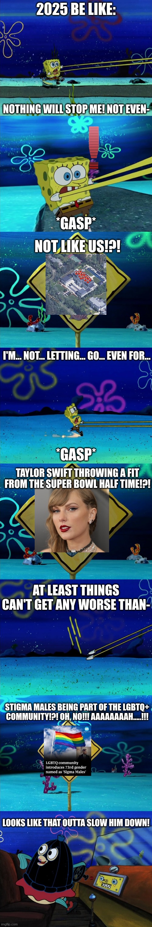 2025 has gone MAD. | 2025 BE LIKE:; NOTHING WILL STOP ME! NOT EVEN-; *GASP*; NOT LIKE US!?! I'M... NOT... LETTING... GO... EVEN FOR... *GASP*; TAYLOR SWIFT THROWING A FIT FROM THE SUPER BOWL HALF TIME!?! AT LEAST THINGS CAN'T GET ANY WORSE THAN-; STIGMA MALES BEING PART OF THE LGBTQ+ COMMUNITY!?! OH, NO!!! AAAAAAAAH.....!!! LOOKS LIKE THAT OUTTA SLOW HIM DOWN! | made w/ Imgflip meme maker