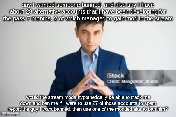 riddle me this | say I wanted someone banned, and also say I have about 28 alternative accounts that I have been developing for the pass 7 months, 2 of which managed to gain mod in the stream; would the stream mods hypothetically be able to track me down and ban me if I were to use 27 of those accounts to spam report the guy I want banned, then use one of the modded alts to ban him? | made w/ Imgflip meme maker