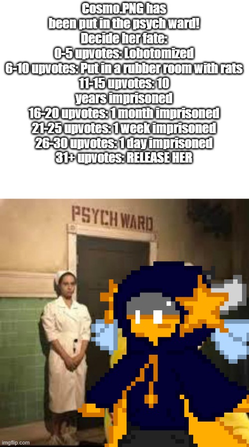 let's go | Cosmo.PNG has been put in the psych ward!
Decide her fate:
0-5 upvotes: Lobotomized
6-10 upvotes: Put in a rubber room with rats
11-15 upvotes: 10 years imprisoned
16-20 upvotes: 1 month imprisoned
21-25 upvotes: 1 week imprisoned
26-30 upvotes: 1 day imprisoned
31+ upvotes: RELEASE HER | image tagged in mr beast psych ward | made w/ Imgflip meme maker