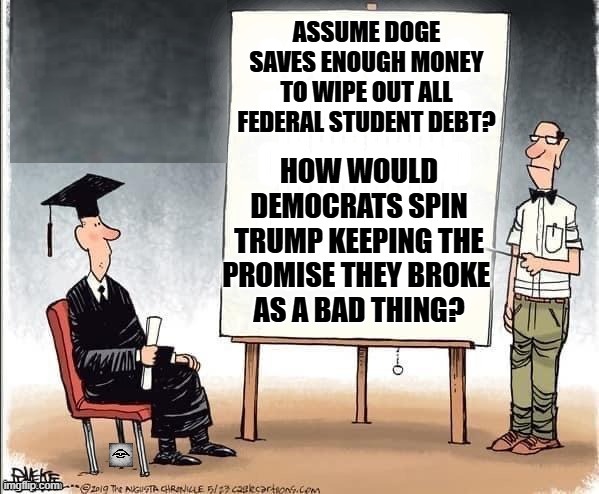 Student debt crisis solved | ASSUME DOGE SAVES ENOUGH MONEY TO WIPE OUT ALL FEDERAL STUDENT DEBT? HOW WOULD DEMOCRATS SPIN TRUMP KEEPING THE PROMISE THEY BROKE 
AS A BAD THING? | image tagged in student debt crisis solved,doge,democrats,trump | made w/ Imgflip meme maker