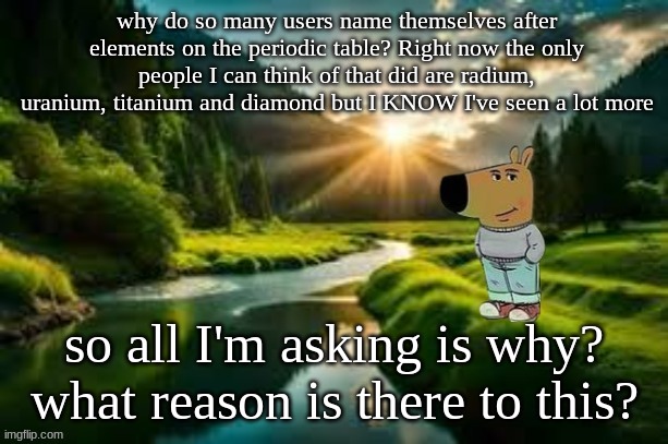 chill guy | why do so many users name themselves after elements on the periodic table? Right now the only people I can think of that did are radium, uranium, titanium and diamond but I KNOW I've seen a lot more; so all I'm asking is why? what reason is there to this? | image tagged in chill guy | made w/ Imgflip meme maker