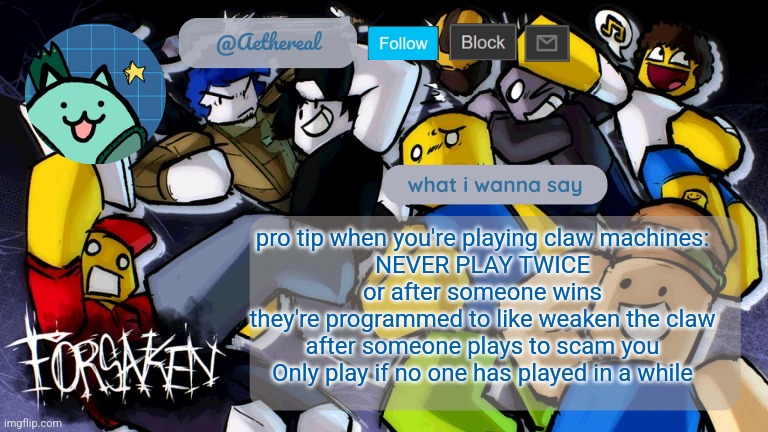 forsaken temp V2 | pro tip when you're playing claw machines:
NEVER PLAY TWICE
or after someone wins
they're programmed to like weaken the claw after someone plays to scam you
Only play if no one has played in a while | image tagged in forsaken temp v2 | made w/ Imgflip meme maker