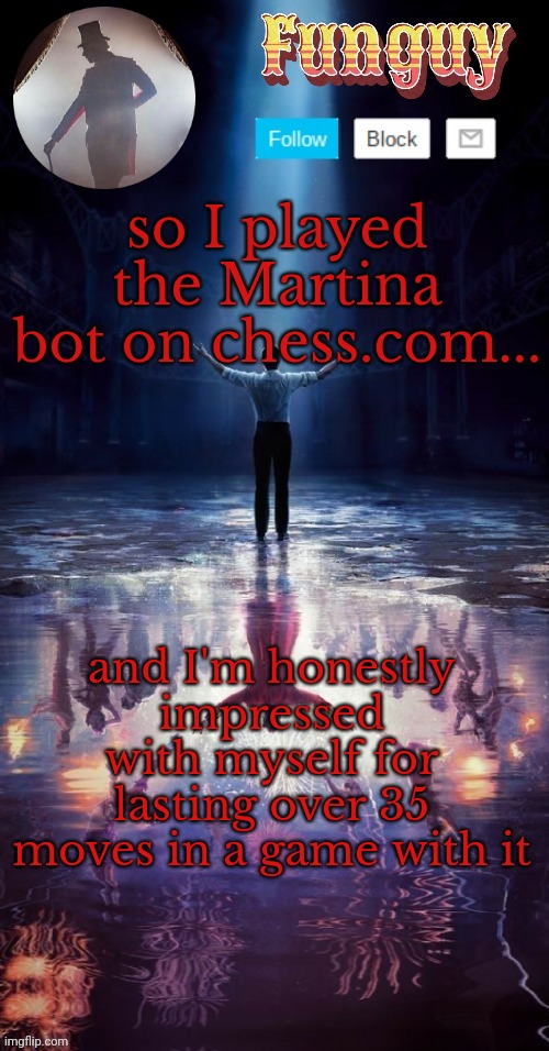 that bot is brutal | so I played the Martina bot on chess.com... and I'm honestly impressed with myself for lasting over 35 moves in a game with it | image tagged in funguy greatest showman template thx yachi | made w/ Imgflip meme maker