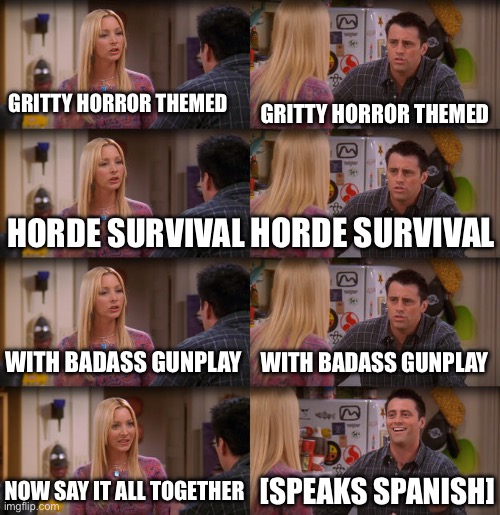 Joey Repeat After Me | GRITTY HORROR THEMED; GRITTY HORROR THEMED; HORDE SURVIVAL; HORDE SURVIVAL; WITH BADASS GUNPLAY; WITH BADASS GUNPLAY; NOW SAY IT ALL TOGETHER; [SPEAKS SPANISH] | image tagged in joey repeat after me | made w/ Imgflip meme maker