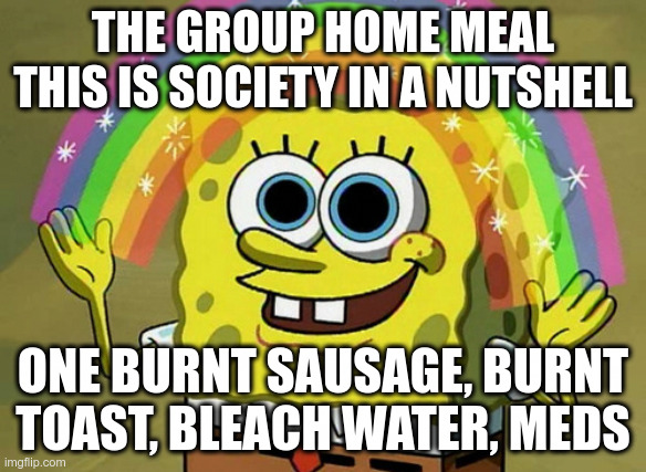 Society #flushyourmeds Scott Barry ; | THE GROUP HOME MEAL THIS IS SOCIETY IN A NUTSHELL; ONE BURNT SAUSAGE, BURNT TOAST, BLEACH WATER, MEDS | image tagged in memes,imagination spongebob,1984,autism,lolcow,globalism | made w/ Imgflip meme maker