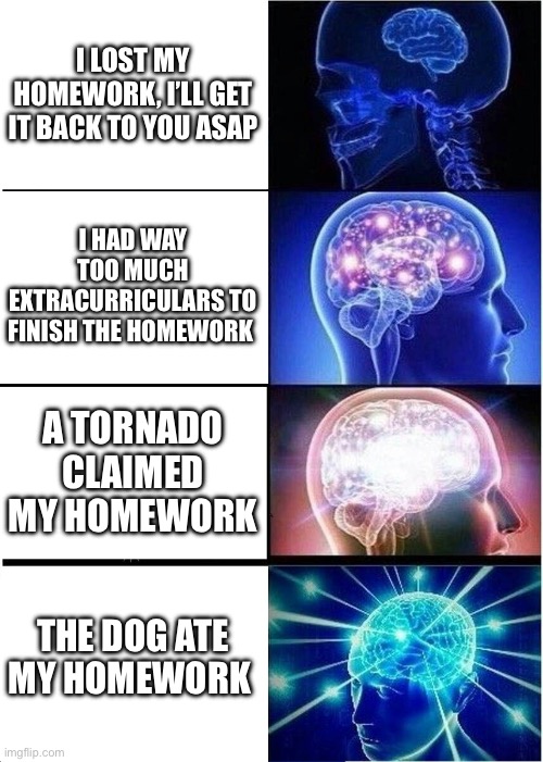 What homework | I LOST MY HOMEWORK, I’LL GET IT BACK TO YOU ASAP; I HAD WAY TOO MUCH EXTRACURRICULARS TO FINISH THE HOMEWORK; A TORNADO CLAIMED MY HOMEWORK; THE DOG ATE MY HOMEWORK | image tagged in memes,expanding brain,dog ate homework | made w/ Imgflip meme maker