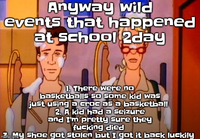 My school wild asf | Anyway wild events that happened at school 2day; 1. There were no basketballs so some kid was just using a croc as a basketball 
2. A kid had a seizure and I'm pretty sure they fu‍cking died 
3. My shoe got stolen but I got it back luckily | image tagged in gozer jizz | made w/ Imgflip meme maker