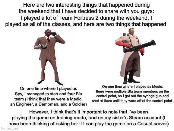 Here are two things that happened while I was playing Team Fortress 2 that I thought would be cool to tell you guys | Here are two interesting things that happened during the weekend that I have decided to share with you guys: I played a lot of Team Fortress 2 during the weekend, I played as all of the classes, and here are two things that happened; On one time where I played as Medic, there were multiple Blu team members on the control point, so I got out the syringe gun and shot at them until they were off of the control point; On one time where I played as Spy, I managed to stab and four Blu team (I think that they were a Medic, an Engineer, a Demoman, and a Soldier); However, I think that’s it important to note that I’ve been playing the game on training mode, and on my sister’s Steam account (I have been thinking of asking her if I can play the game on a Casual server) | made w/ Imgflip meme maker