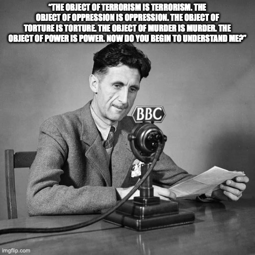 The Object of Terrorism | “THE OBJECT OF TERRORISM IS TERRORISM. THE OBJECT OF OPPRESSION IS OPPRESSION. THE OBJECT OF TORTURE IS TORTURE. THE OBJECT OF MURDER IS MURDER. THE OBJECT OF POWER IS POWER. NOW DO YOU BEGIN TO UNDERSTAND ME?” | image tagged in george orwell bbc | made w/ Imgflip meme maker