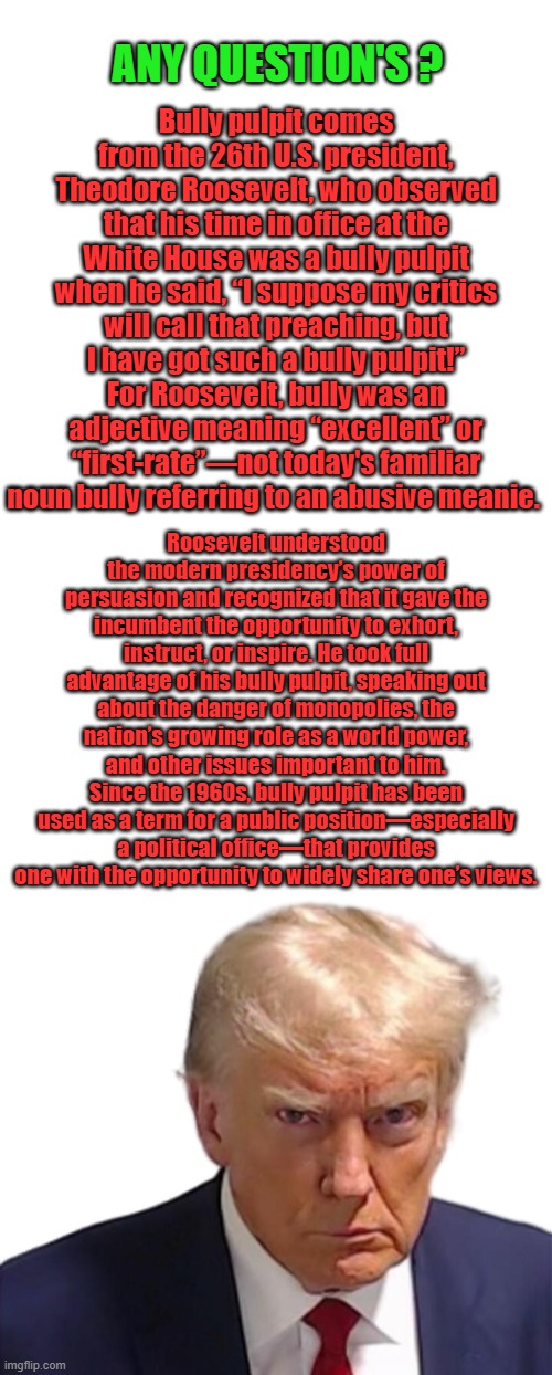 And there you have it. Trump is not a dictator ,he uses the power of the Bully pulpit as TEDDY described it to be used . | ANY QUESTION'S ? Bully pulpit comes from the 26th U.S. president, Theodore Roosevelt, who observed that his time in office at the White House was a bully pulpit when he said, “I suppose my critics will call that preaching, but I have got such a bully pulpit!” For Roosevelt, bully was an adjective meaning “excellent” or “first-rate”—not today's familiar noun bully referring to an abusive meanie. Roosevelt understood the modern presidency’s power of persuasion and recognized that it gave the incumbent the opportunity to exhort, instruct, or inspire. He took full advantage of his bully pulpit, speaking out about the danger of monopolies, the nation’s growing role as a world power, and other issues important to him. Since the 1960s, bully pulpit has been used as a term for a public position—especially a political office—that provides one with the opportunity to widely share one’s views. | image tagged in trump mugshot | made w/ Imgflip meme maker
