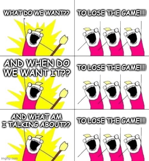 Everyone is gonna Saturn me *sadface* | WHAT DO WE WANT?? TO LOSE THE GAME!!!! AND WHEN DO WE WANT IT?? TO LOSE THE GAME!!!! AND WHAT AM I TALKING ABOUT?? TO LOSE THE GAME!!!! | image tagged in memes,what do we want 3 | made w/ Imgflip meme maker