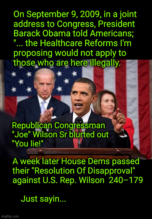 There's a double standard for Democrats in Congress | On September 9, 2009, in a joint
address to Congress, President
Barack Obama told Americans;
"... the Healthcare Reforms I'm
proposing would not apply to
those who are here illegally. Republican Congressman
"Joe" Wilson Sr blurted out
"You lie!"; A week later House Dems passed
their "Resolution Of Disapproval"
against U.S. Rep. Wilson  240–179
   
    Just sayin... | image tagged in double standards,democrat scofflaws,waste,fraud and abuse | made w/ Imgflip meme maker