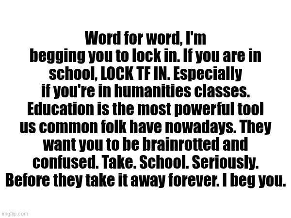 Sorry chat, a serious post on the haha funne website. | Word for word, I'm begging you to lock in. If you are in school, LOCK TF IN. Especially if you're in humanities classes. Education is the most powerful tool us common folk have nowadays. They want you to be brainrotted and confused. Take. School. Seriously. Before they take it away forever. I beg you. | made w/ Imgflip meme maker