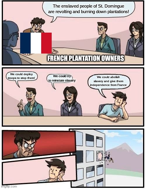 Response to the beginning of the Haitian Revolution | The enslaved people of St. Domingue are revolting and burning down plantations! FRENCH PLANTATION OWNERS; We could try to reinstate slavery; We could deploy troops to stop them! We could abolish slavery and give them independence from France | image tagged in memes,boardroom meeting suggestion | made w/ Imgflip meme maker