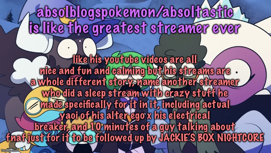 Pokémon Friendlocke reaction image | absolblogspokemon/absoltastic is like the greatest streamer ever; like his youtube videos are all nice and fun and calming but his streams are a whole different story, name another streamer who did a sleep stream with crazy stuff he made specifically for it in it, including actual yaoi of his alter ego x his electrical breaker, and 10 minutes of a guy talking about fnaf just for it to be followed up by JACKIE’S BOX NIGHTCORE | image tagged in pok mon friendlocke reaction image | made w/ Imgflip meme maker